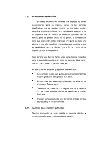 2023
3.2.3 Penetración en el mercado
El ámbito influencia del proyecto y la empresa no tendrá
inconvenientes para su ingreso, porque no hay barreras
significativas que se puedan imponer ya que todos prestan
servicio y productos similares y son tradicionales a diferencia de
la propuesta que es servicio de bienestar completo para la
familia, para las parejas único en su género, la competencia
sana que existe entre estas empresas sirve para que cada una
eleve a lo más alto su calidad y perfeccione sus servicios, lo que
es beneficioso para los clientes, que a fin de cuentas es el
objetivo de toda la competencia.
Para generar una barrera frente a los competidores indirectos
seria la innovación constante en todos los aspectos tales como:
calidad, precio, atención, promociones, etc.
En este punto los aspectos que podrían intervenir son:
Economía de escala para que los consumidores tengan los
mejores productos a los precios más bajos.
Promociones para tener mayor cobertura y participación en
el mercado Cajamarquino.
Diversificar los productos con mejores precios y servicios
con los cuales nuestros clientes se identifiquen y puedan
fidelizarse
Trabajar estratégicamente .con la marca, el logo, niveles
de producto y el posicionamiento
3.2.4 Acciones de promoción y publicidad
Nuestra promoción va estar dirigida a nuestros clientes y
consumidores teniendo como estrategias que son:
 