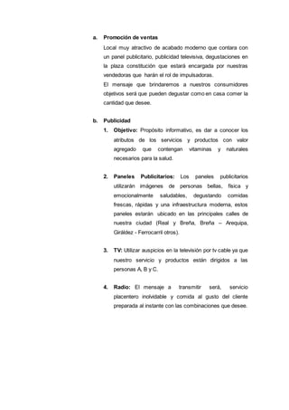 a. Promoción de ventas
Local muy atractivo de acabado moderno que contara con
un panel publicitario, publicidad televisiva, degustaciones en
la plaza constitución que estará encargada por nuestras
vendedoras que harán el rol de impulsadoras.
El mensaje que brindaremos a nuestros consumidores
objetivos será que pueden degustar como en casa comer la
cantidad que desee.
b. Publicidad
1. Objetivo: Propósito informativo, es dar a conocer los
atributos de los servicios y productos con valor
agregado que contengan vitaminas y naturales
necesarios para la salud.
2. Paneles Publicitarios: Los paneles publicitarios
utilizarán imágenes de personas bellas, física y
emocionalmente saludables, degustando comidas
frescas, rápidas y una infraestructura moderna, estos
paneles estarán ubicado en las principales calles de
nuestra ciudad (Real y Breña, Breña – Arequipa,
Giráldez - Ferrocarril otros).
3. TV: Utilizar auspicios en la televisión por tv cable ya que
nuestro servicio y productos están dirigidos a las
personas A, B y C.
4. Radio: El mensaje a transmitir será, servicio
placentero inolvidable y comida al gusto del cliente
preparada al instante con las combinaciones que desee.
 