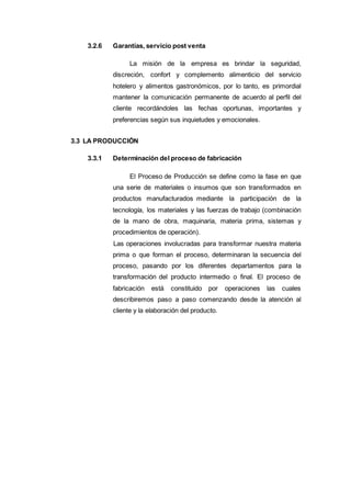 3.2.6 Garantías, servicio post venta
La misión de la empresa es brindar la seguridad,
discreción, confort y complemento alimenticio del servicio
hotelero y alimentos gastronómicos, por lo tanto, es primordial
mantener la comunicación permanente de acuerdo al perfil del
cliente recordándoles las fechas oportunas, importantes y
preferencias según sus inquietudes y emocionales.
3.3 LA PRODUCCIÓN
3.3.1 Determinación del proceso de fabricación
El Proceso de Producción se define como la fase en que
una serie de materiales o insumos que son transformados en
productos manufacturados mediante la participación de la
tecnología, los materiales y las fuerzas de trabajo (combinación
de la mano de obra, maquinaria, materia prima, sistemas y
procedimientos de operación).
Las operaciones involucradas para transformar nuestra materia
prima o que forman el proceso, determinaran la secuencia del
proceso, pasando por los diferentes departamentos para la
transformación del producto intermedio o final. El proceso de
fabricación está constituido por operaciones las cuales
describiremos paso a paso comenzando desde la atención al
cliente y la elaboración del producto.
 