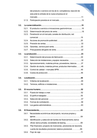 3
del producto o servicio con los de la competencia, reacción de
esta ante la entrada de la nueva empresa en el
mercado………………...................................................................11
3.1.5. Participación prevista en el mercado…………………..…………....15
3.2. La comercialización…………………………………..………………….…..18
3.2.1. El producto o servicio e innovaciones gastronómicas…………..…18
3.2.2. Determinación del precio de venta………………………….…….....18
3.2.3. Penetración en el mercado; canales de distribución, red
comercial………………………………………………………………19
3.2.4. Acciones de promoción publicidad……………………………..…..20
3.2.5. Previsión de ventas……………………………..……………..… .... 22
3.2.6. Garantías, servicio post-venta……………………………..….…….22
3.2.7. Presupuestos del gasto de venta………………………..……....….22
3.3. La producción……………………………………………………………...…23
3.3.1. Determinación del proceso de fabricación……….……..………. ..24
3.2.2. Selección de instalaciones y equipos necesarios……………..…..32
3.3.3. Aprovisionamiento; materias primas, proveedores, básicos….….37
3.3.4. Gestión de stocks, materias primas, productos intermedios……..46
3.3.5. Control de calidad – manuales BPM…………………..………...…46
3.3.6. Costos de producción………………..……………………………....46
3.4. Localización……………………………………..……………………………48
3.4.1. Criterios de localización…………………………………….………..49
3.4.2. Terrenos, edificios e instalaciones……………………………….…50
3.5. El recurso humano………………………..…………………………………52
3.5.1. Puesto de trabajo a crear…………………………………..…..……52
3.5.2. El perfil el trabajador……………………………..………………..…55
3.5.3. Selección del personal…………………………………..……..….…57
3.5.4. Formas de contratación…………………………..………..……...…58
3.5.5. Los gastos administrativos………………………..……………....…63
3.6. El financiamiento………………………..…………………………..…....…63
3.6.1. Necesidades económicas del proyecto, recursos propios y
ajenos………………………………………………………………….64
3.6.2. Identificación y selección de fuentes de financiamiento, banca
oficial, banca privada, sociedades de leasing…………………….69
3.6.3. Plan financiero; proyecto de inversiones, previsiones de tesorería,
cuenta de resultados previsional, balance previsional…………..69
3.6.4. Flujo de caja…………………………………..………………………71
 