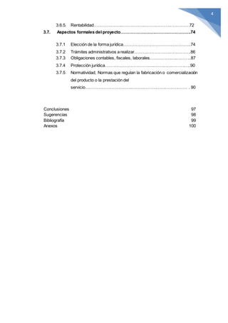 4
3.6.5. Rentabilidad………………..…………………………………………72
3.7. Aspectos formales del proyecto……………………………………….….74
3.7.1 Elección de la forma jurídica.………………………………………..74
3.7.2 Trámites administrativos a realizar………………………………….86
3.7.3 Obligaciones contables, fiscales, laborales………………..……....87
3.7.4 Protección jurídica……………………………..………………….….90
3.7.5 Normatividad, Normas que regulan la fabricación o comercialización
del producto o la prestación del
servicio………………………………………………………………. . 90
Conclusiones 97
Sugerencias 98
Bibliografía 99
Anexos 100
 