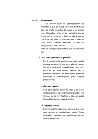 3.3.3.2 Proveedores:
En nuestro rubro de comercialización de
alimentos lo que se busca es la exclusividad para
que nos brinde productos de calidad a los precios
más adecuados, tanto en los productos que se
encuentran en la región o fuera de ella, lo que se
busca es que sean los más naturales posible, en
buen estado, precios adecuados, y que nos
entreguen en la fecha pactada.
Entre los principales proveedores que consideramos
son:
Plaza Vea y el Quinde Cajamarca:
Por lo general este supermercado seria nuestro
principal proveedor ya que sus productos cuentan
con las 5 cualidades organolépticas, buen color,
productos en buen estado, frescos, etc. Y
podemos encontrar de todo como productos
nacionales e internacionales para nuestras
preparaciones.
Mercado modelo:
Será para algunas cosas de falten y de menor
cantidad, pero no será el principal proveedor, este
mercado no es muy higiénico y esto nos puede
traer problemas con nuestros clientes.
Mercado central:
Este mercado lo utilizaremos como un proveedor
para insumos en cantidad como; papas, frutas,
tubérculos y cereales que necesitamos pero en
cantidades grandes.
 