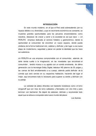 523
INTRODUCCIÓN
En este mundo moderno, en el que el Perú está sobresaliendo, por su
riqueza debido a su diversidad, y que el crecimiento económico es constante, se
muestras grandes oportunidades para los peruanos emprendedores como
nosotros, deseosos de crecer y servir a la sociedad es así que nace ― LA
PERLITA empresa dedicada al servicio hotelero y gastronómico, dando la
oportunidad al consumidor de encontrar un nuevo espacio, donde pueda
olvidarse de la forma tradicional vivir, celebrar y disfrutar y dar lugar a una nueva
etapa de modernismo, seguridad y placer sin perder la identidad que los hace
ser auténticos.
LA PERLITA es una empresa comprometida con el consumidor, además de
darle rienda suelta a la imaginación, en las novedades que encontrará el
consumidor , tendrá música a su agrado con un sonido envolvente, de última
generación con la tecnología Dolby Digital, televisor HD plasma de 35 pulgas y
las camas de fácil amoldamiento a su cuerpo, además podrá disfrutar de la
comida que será servido en su respectiva habitación, haciendo del lugar el
mejor, aquí encontrara todo lo necesario para superar su estrés y disfrutar con
su pareja.
La variedad de platos ofrecidos son bastante novedosos como el lomo
strogonoff que son tiras de lomo salteados y flameados con vino tinto y para
terminar con bechamel. No dejará de saborear, disfrutar y recomendar todo
aquel que se atreva a conquistar este nuevo mundo del placer.
Los Autores.
 