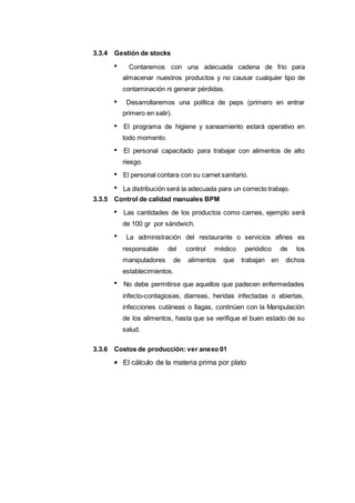 4654
3.3.4 Gestión de stocks
Contaremos con una adecuada cadena de frio para
almacenar nuestros productos y no causar cualquier tipo de
contaminación ni generar pérdidas.
Desarrollaremos una política de peps (primero en entrar
primero en salir).
El programa de higiene y saneamiento estará operativo en
todo momento.
El personal capacitado para trabajar con alimentos de alto
riesgo.
El personal contara con su carnet sanitario.
La distribución será la adecuada para un correcto trabajo.
3.3.5 Control de calidad manuales BPM
Las cantidades de los productos como carnes, ejemplo será
de 100 gr por sándwich.
La administración del restaurante o servicios afines es
responsable del control médico periódico de los
manipuladores de alimentos que trabajan en dichos
establecimientos.
No debe permitirse que aquellos que padecen enfermedades
infecto-contagiosas, diarreas, heridas infectadas o abiertas,
infecciones cutáneas o llagas, continúen con la Manipulación
de los alimentos, hasta que se verifique el buen estado de su
salud.
3.3.6 Costos de producción: ver anexo 01
El cálculo de la materia prima por plato
 
