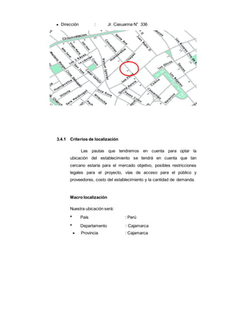 Dirección : Jr. Casuarina N° 336
3.4.1 Criterios de localización
Las pautas que tendremos en cuenta para optar la
ubicación del establecimiento se tendrá en cuenta que tan
cercano estaría para el mercado objetivo, posibles restricciones
legales para el proyecto, vías de acceso para el público y
proveedores, costo del establecimiento y la cantidad de demanda.
Macro localización
Nuestra ubicación será:
País : Perú
Departamento : Cajamarca
Provincia : Cajamarca
 