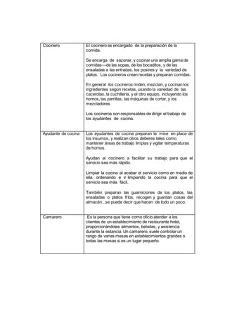 Cocinero El cocinero es encargado de la preparación de la
comida.
Se encarga de sazonar, y cocinar una amplia gama de
comidas—de las sopas, de los bocaditos, y de las
ensaladas a las entradas, los postres y la variedad de
platos. Los cocineros crean recetas y preparan comidas.
En general los cocineros miden, mezclan, y cocinan los
ingredientes según recetas, usando la variedad de las
cacerolas, la cuchillería, y el otro equipo, incluyendo los
hornos, las parrillas, las máquinas de cortar, y los
mezcladores.
Los cocineros son responsables de dirigir el trabajo de
los ayudantes de cocina.
Ayudante de cocina Los ayudantes de cocina preparan la mise en place de
los insumos, y realizan otros deberes tales como
mantener áreas de trabajo limpias y vigilar temperaturas
de hornos.
Ayudan al cocinero a facilitar su trabajo para que el
servicio sea más rápido.
Limpiar la cocina al acabar el servicio como en medio de
ella, ordenando e ir limpiando la cocina para que el
servicio sea más fácil.
También preparan las guarniciones de los platos, las
ensaladas o platos fríos, recogen y guardan cosas del
almacén...se puede decir que hacen de todo un poco.
Camarero Es la persona que tiene como oficio atender a los
clientes de un establecimiento de restaurante hotel,
proporcionándoles alimentos, bebidas, y asistencia
durante la estancia. Un camarero, suele controlar un
rango de varias mesas en establecimientos grandes o
todas las mesas si es un lugar pequeño.
 