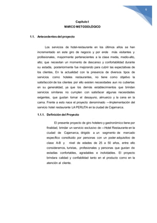 6
Capítulo I
MARCO METODOLÓGICO
1.1. Antecedentes del proyecto
Los servicios de hotel-restaurante en los últimos años se han
incrementado en este giro de negocio y por ende más visitantes y
profesionales, mayormente pertenecientes a la clase media, medio-alto,
alto; que necesitan un momento de descanso y confortabilidad durante
su estadía, posteriormente fue mejorando para cubrir las expectativas de
los clientes, En la actualidad con la presencia de diversos tipos de
servicios como hoteles restaurantes, no tiene como objetivo la
satisfacción de los clientes por ello existen necesidades aun no cubiertas
en su generalidad, ya que los demás establecimientos que brindan
servicios similares no cumplen con satisfacer algunas necesidades
exigentes, que gustan tomar el desayuno, almuerzo y la cena en la
cama. Frente a esto nace el proyecto denominado ―Implementación del
servicio hotel restaurante LA PERLITA en la ciudad de Cajamarca.
1.1.1. Definición del Proyecto
El presente proyecto de giro hotelero y gastronómico tiene por
finalidad, brindar un servicio exclusivo de ―Hotel Restaurante en la
ciudad de Cajamarca, dirigido a un segmento de mercado
específico constituido por personas con un poder adquisitivo de
clase A-B y nivel de edades de 25 a 50 años, entre ello
consideramos, turistas, profesionales y personas que gustan de
estadías confortables, agradables e inolvidables. El proyecto
brindara calidad y confiabilidad tanto en el producto como en la
atención al cliente.
 