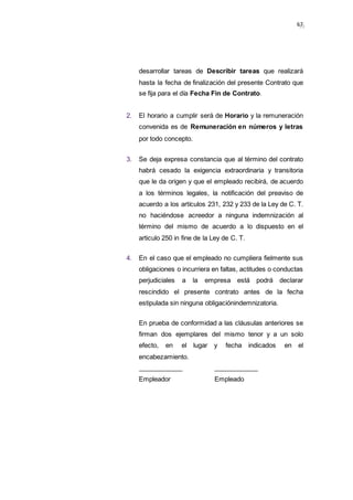 5967
desarrollar tareas de Describir tareas que realizará
hasta la fecha de finalización del presente Contrato que
se fija para el día Fecha Fin de Contrato.
2. El horario a cumplir será de Horario y la remuneración
convenida es de Remuneración en números y letras
por todo concepto.
3. Se deja expresa constancia que al término del contrato
habrá cesado la exigencia extraordinaria y transitoria
que le da origen y que el empleado recibirá, de acuerdo
a los términos legales, la notificación del preaviso de
acuerdo a los artículos 231, 232 y 233 de la Ley de C. T.
no haciéndose acreedor a ninguna indemnización al
término del mismo de acuerdo a lo dispuesto en el
articulo 250 in fine de la Ley de C. T.
4. En el caso que el empleado no cumpliera fielmente sus
obligaciones o incurriera en faltas, actitudes o conductas
perjudiciales a la empresa está podrá declarar
rescindido el presente contrato antes de la fecha
estipulada sin ninguna obligaciónindemnizatoria.
En prueba de conformidad a las cláusulas anteriores se
firman dos ejemplares del mismo tenor y a un solo
efecto, en el lugar y fecha indicados en el
encabezamiento.
Empleador Empleado
 