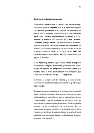6068
Contrato de trabajo por temporada
En la ciudad de nombre de la ciudad, a los Fecha de hoy,
se acuerda entre la Empresa xxxx S.A. representada por el
Lic. Apellido y nombres en su carácter de apoderado, de
aquí en mas la empresa, con domicilio en la calle Domicilio
legal, Piso, número departamento, localidad y el Sr.
Apellido y Nombre con domicilio en Calle, Número,
Localidad, Código Postal, de aquí en más el empleado,
celebrar el presente contrato de Tranajo por temporada, de
acuerdo a la normativa vigente de los artículos 96, 97, 98 de
la ley de contrato de trabajo N° 20.744 y los art .XXXX, del
convenio colectivo de trabajo N° XXXX y concordantes que
regulan la actividad.
El Sr. Apellido y Nombre ingresa el día Fecha de Ingreso
en calidad de categoría profesional, para desarrollar tareas
de por el periodo de temporada Describir tareas que
realizará hasta la fecha de finalización de la temporada que
se fija para el día Fecha Fin de Temporada.
El horario a cumplir será de Horario y la remuneración
convenida es de Remuneración en números y letras por
todo concepto.
Se deja expresa constancia que al término de la temporada
habrá cesado la necesidad de prestación de servicios, pero
no la relación de dependencia que se extiende por tiempo
indeterminado y que el empleado en el mismo acto, se
compromete a reincorporarse al comienzo de la temporada
entrante, previa comunicación de la empresa. De no
presentarse a prestar servicios se entenderá que no tiene
intención de continuar la relación laboral la cual extinguirá
unilateralmente la relación laboral, no haciéndose acreedor
a ninguna indemnización.
 