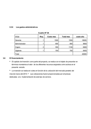 3.5.6 Los gastos administrativos
Cuadro Nº 38
ITEM Req Costo mes Total mes costo año
Gerente 1 1500 1500 18000
Administrador 1 800 800 9600
Cajero 2 550 1100 6600
Vigilante 1 700 700 8400
Total 42600
3.6 El financiamiento
El capítulo de Inversión como parte del proyecto, se realiza con el objeto de presentar en
términos monetarios el valor de los diferentes recursos asignados como activos en el
presente estudio.
La inversión se realiza en soles en función de la cotización del mercado paralelo del
mes de marzo del 2014. Las cotizaciones fueron proporcionadas por empresas
dedicadas a la implementación de este tipo de servicio.
 