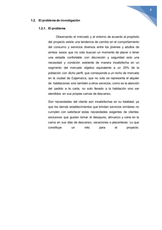 8
1.2. El problema de investigación
1.2.1. El problema
Observando el mercado y el entorno de acuerdo al propósito
del proyecto existe una tendencia de cambio en el comportamiento
del consumo y servicios diversos entre los jóvenes y adultos de
ambos sexos que no solo buscan un momento de placer o tener
una estadía confortable con discreción y seguridad esto una
necesidad y condición existente de manera insatisfecha en un
segmento del mercado objetivo equivalente a un 25% de la
población con dicho perfil, que corresponde a un nicho de mercado
en la ciudad de Cajamarca, que no solo se representa el alquiler
de habitaciones sino también a otros servicios; como es la atención
del pedido a la carta, no solo llevado a la habitación sino ser
atendidos en sus propias camas de descanso.
Son necesidades del cliente aún insatisfechas en su totalidad, ya
que los demás establecimientos que brindan servicios similares no
cumplen con satisfacer estas necesidades exigentes de clientes
exclusivos que gustan tomar el desayuno, almuerzo y cena en la
cama en sus días de descanso, vacaciones o placenteras. Lo que
constituye un reto para el proyecto.
 