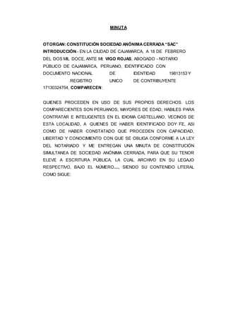 MINUTA
OTORGAN:CONSTITUCIÓN SOCIEDAD ANÓNIMA CERRADA “SAC”
INTRODUCCIÓN.- EN LA CIUDAD DE CAJAMARCA, A 18 DE FEBRERO
DEL DOS MIL DOCE, ANTE MI: VIGO ROJAS, ABOGADO - NOTARIO
PÚBLICO DE CAJAMARCA, PERUANO, IDENTIFICADO CON
DOCUMENTO NACIONAL DE IDENTIDAD 19813153 Y
REGISTRO UNICO DE CONTRIBUYENTE
17130324754, COMPARECEN:
QUIENES PROCEDEN EN USO DE SUS PROPIOS DERECHOS. LOS
COMPARECIENTES SON PERUANOS, MAYORES DE EDAD, HABILES PARA
CONTRATAR E INTELIGENTES EN EL IDIOMA CASTELLANO, VECINOS DE
ESTA LOCALIDAD, A QUIENES DE HABER IDENTIFICADO DOY FE, ASI
COMO DE HABER CONSTATADO QUE PROCEDEN CON CAPACIDAD,
LIBERTAD Y CONOCIMIENTO CON QUE SE OBLIGA CONFORME A LA LEY
DEL NOTARIADO Y ME ENTREGAN UNA MINUTA DE CONSTITUCIÓN
SIMULTANEA DE SOCIEDAD ANÓNIMA CERRADA, PARA QUE SU TENOR
ELEVE A ESCRITURA PÚBLICA, LA CUAL ARCHIVO EN SU LEGAJO
RESPECTIVO, BAJO EL NÚMERO...., SIENDO SU CONTENIDO LITERAL
COMO SIGUE:
 