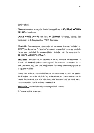 83
Señor Notario:
Sírvase extender en su registro de escrituras públicas, la SOCIEDAD ANÓNIMA
CERRADA que otorgan:
JAVIER ORTIZ VARGAS con DNI. Nº 26717720, Sociologo, soltero, con
domicilio en el Jr. Huancavelica. Nº 871 Cajamarca
PRIMERO.- Por el presente instrumento, los otorgantes al amparo de la Ley N°
26887 "Ley General de Sociedades" convienen en constituir como en efecto la
hacen una sociedad de responsabilidad limitada, bajo la denominación:
SOCIEDAD ANÓNIMA CERRADA.
SEGUNDO.- El capital de la sociedad es de S/ 22,643.00 representado y
dividido en 22,643.00 participaciones iguales, acumulables e indivisibles de S/
1.00 (Un Nuevo Sol) cada una, íntegramente suscritas y totalmente pagadas de
la siguiente manera:
Los aportes de los socios se efectúan con bienes muebles, constan los aportes
en el informe pericial de valorización y en la declaración jurada de recepción de
bienes, instrumentos que son parte integrante de la minuta y que usted señor
notario se servirá insertar en la escritura pública.
TERCERO.- Se establece el siguiente régimen de poderes
El Gerente está facultado para:
 
