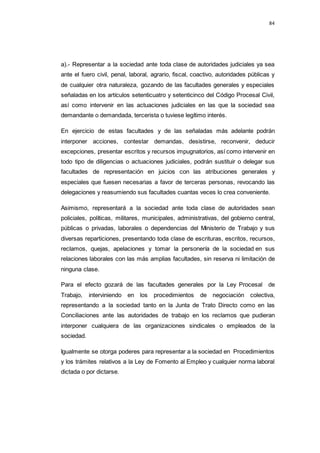 84
a).- Representar a la sociedad ante toda clase de autoridades judiciales ya sea
ante el fuero civil, penal, laboral, agrario, fiscal, coactivo, autoridades públicas y
de cualquier otra naturaleza, gozando de las facultades generales y especiales
señaladas en los artículos setenticuatro y setenticinco del Código Procesal Civil,
así como intervenir en las actuaciones judiciales en las que la sociedad sea
demandante o demandada, tercerista o tuviese legítimo interés.
En ejercicio de estas facultades y de las señaladas más adelante podrán
interponer acciones, contestar demandas, desistirse, reconvenir, deducir
excepciones, presentar escritos y recursos impugnatorios, así como intervenir en
todo tipo de diligencias o actuaciones judiciales, podrán sustituir o delegar sus
facultades de representación en juicios con las atribuciones generales y
especiales que fuesen necesarias a favor de terceras personas, revocando las
delegaciones y reasumiendo sus facultades cuantas veces lo crea conveniente.
Asimismo, representará a la sociedad ante toda clase de autoridades sean
policiales, políticas, militares, municipales, administrativas, del gobierno central,
públicas o privadas, laborales o dependencias del Ministerio de Trabajo y sus
diversas reparticiones, presentando toda clase de escrituras, escritos, recursos,
reclamos, quejas, apelaciones y tomar la personería de la sociedad en sus
relaciones laborales con las más amplias facultades, sin reserva ni limitación de
ninguna clase.
Para el efecto gozará de las facultades generales por la Ley Procesal de
Trabajo, interviniendo en los procedimientos de negociación colectiva,
representando a la sociedad tanto en la Junta de Trato Directo como en las
Conciliaciones ante las autoridades de trabajo en los reclamos que pudieran
interponer cualquiera de las organizaciones sindicales o empleados de la
sociedad.
Igualmente se otorga poderes para representar a la sociedad en Procedimientos
y los trámites relativos a la Ley de Fomento al Empleo y cualquier norma laboral
dictada o por dictarse.
 