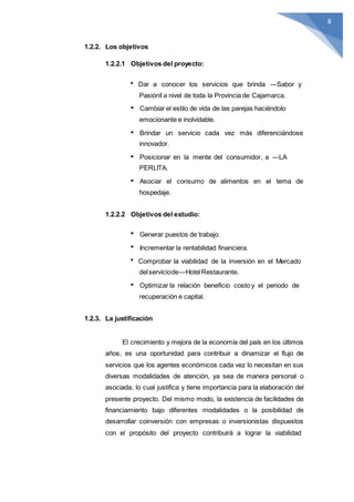 8
1.2.2. Los objetivos
1.2.2.1 Objetivos del proyecto:
Dar a conocer los servicios que brinda ―Sabor y
Pasión‖ a nivel de toda la Provincia de Cajamarca.
Cambiar el estilo de vida de las parejas haciéndolo
emocionante e inolvidable.
Brindar un servicio cada vez más diferenciándose
innovador.
Posicionar en la mente del consumidor, a ―LA
PERLITA.
Asociar el consumo de alimentos en el tema de
hospedaje.
1.2.2.2 Objetivos del estudio:
Generar puestos de trabajo.
Incrementar la rentabilidad financiera.
Comprobar la viabilidad de la inversión en el Mercado
delserviciode―HotelRestaurante.
Optimizar la relación beneficio costo y el periodo de
recuperación e capital.
1.2.3. La justificación
El crecimiento y mejora de la economía del país en los últimos
años, es una oportunidad para contribuir a dinamizar el flujo de
servicios que los agentes económicos cada vez lo necesitan en sus
diversas modalidades de atención, ya sea de manera personal o
asociada, lo cual justifica y tiene importancia para la elaboración del
presente proyecto. Del mismo modo, la existencia de facilidades de
financiamiento bajo diferentes modalidades o la posibilidad de
desarrollar coinversión con empresas o inversionistas dispuestos
con el propósito del proyecto contribuirá a lograr la viabilidad
 