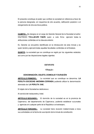 85
El presente constituye el poder que confiere la sociedad en referencia a favor de
la persona designada, sin requerirse de otro acuerdo, ratificación posterior o el
otorgamiento de otra escritura pública.
CUARTO.- Se designa en el cargo de Gerente General de la Sociedad al señor:
WILFREDO TICLLACURI YAURI, quien a solo firma ejercerá todas la
atribuciones conferidas en la cláusula anterior.
EL Gerente se encuentra identificado en la introducción de esta minuta y es
quien tendrá y ejercerá todas aquellas facultades conferidas en el Estatuto.
QUINTO.- La sociedad que se constituye se regirá por los siguientes estatutos
así como por las disposiciones legales vigentes:
ESTATUTO
TÍTULO I
DENOMINACIÓN, OBJETO, DOMICILIO Y DURACIÓN
ARTÍCULO PRIMERO.- La sociedad que se constituye se denomina: LA
PERLITA SOCIEDAD ANÓNIMA CERRADA, pudiendo utilizar la denominación
abreviada de: LA PERLITA SAC.
El objeto de la Sociedad es dedicarse a:
Al servicio del restaurante y hotel.
ARTÍCULO SEGUNDO.- El domicilio de la sociedad es en la provincia de
Cajamarca, del departamento de Cajamarca, pudiendo establecer sucursales
y agencias en cualquier parte de la República o el extranjero.
ARTÍCULO TERCERO.- La sociedad tiene duración indeterminada e inicia
sus actividades en la fecha de suscripción de la minuta de constitución.
 