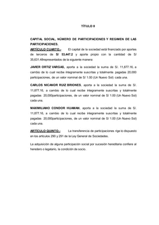TÍTULO II
CAPITAL SOCIAL, NÚMERO DE PARTICIPACIONES Y REGIMEN DE LAS
PARTICIPACIONES.
ARTÍCULO CUARTO.- El capital de la sociedad está financiado por aportes
de terceros de S/ 53,447.2 y aporte propio con la cantidad de S/
35,631.48representados de la siguiente manera:
JAVIER ORTIZ VARGAS, aporta a la sociedad la suma de S/. 11,877.16, a
cambio de lo cual recibe íntegramente suscritas y totalmente pagadas 20,000
participaciones, de un valor nominal de S/ 1.00 (Un Nuevo Sol) cada una.
CARLOS NICANOR RUIZ BRIONES, aporta a la sociedad la suma de S/.
11,877.16, a cambio de lo cual recibe íntegramente suscritas y totalmente
pagadas 20,000participaciones, de un valor nominal de S/ 1.00 (Un Nuevo Sol)
cada una.
MAXIMILIANO CONDOR HUAMAN, aporta a la sociedad la suma de S/.
11,877.16, a cambio de lo cual recibe íntegramente suscritas y totalmente
pagadas 20,000participaciones, de un valor nominal de S/ 1.00 (Un Nuevo Sol)
cada una.
ARTÍCULO QUINTO.- La transferencia de participaciones rige lo dispuesto
en los artículos 290 y 291 de la Ley General de Sociedades.
La adquisición de alguna participación social por sucesión hereditaria confiere al
heredero o legatario, la condición de socio.
 