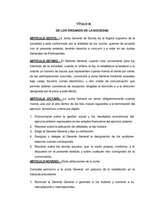 TÍTULO III
DE LOS ÓRGANOS DE LASOCIEDAD
ARTÍCULO SEXTO.- La Junta General de Socios es el órgano supremo de la
sociedad y está conformado por la totalidad de los socios, quienes de acuerdo
con el presente estatuto, tendrán derecho a concurrir y a votar en las Juntas
Generales de Participantes.
ARTÍCULO SÉTIMO.- El Gerente General, cuando crea conveniente para los
intereses de la sociedad, cuando lo ordene la ley, lo establezca el estatuto o lo
solicite un número de socios que representen cuando menos el veinte por ciento
de las participaciones suscritas, convocará a Junta General mediante esquelas
bajo cargo, facsímil, correo electrónico, y otro medio de comunicación que
permita obtener constancia de recepción, dirigidas al domicilio o a la dirección
designada por el socio a este efecto.
ARTÍCULO OCTAVO.- La Junta General se reúne obligatoriamente cuando
menos una vez al año dentro de los tres meses siguientes a la terminación del
ejercicio económico y tiene por objeto:
1. Pronunciarse sobre la gestión social y los resultados económicos del
ejercicio anterior expresados en los estados financieros del ejercicio anterior.
2. Resolver sobre la aplicación de utilidades, si las hubiere.
3. Elegir al Gerente General y fijar su retribución
4. Designar o delegar al Gerente General la designación de los auditores
externos cuando corresponda.
5. Resolver sobre los demás asuntos que le serán propios, conforme a lo
dispuesto en el presente estatuto y sobre cualquier otro consignado en la
convocatoria.
ARTÍCULO NOVENO.- Otras atribuciones de la Junta.
Compete asimismo a la Junta General, sin perjuicio de lo establecido en la
cláusula precedente:
1. Remover al Gerente General o gerentes si los hubiere y nombrar a su
reemplazante o reemplazantes.
 