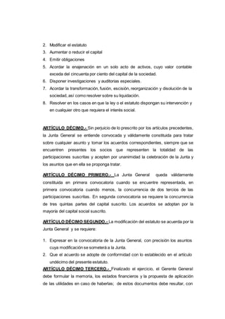 2. Modificar el estatuto
3. Aumentar o reducir el capital
4. Emitir obligaciones
5. Acordar la enajenación en un solo acto de activos, cuyo valor contable
exceda del cincuenta por ciento del capital de la sociedad.
6. Disponer investigaciones y auditorias especiales.
7. Acordar la transformación, fusión, escisión, reorganización y disolución de la
sociedad, así como resolver sobre su liquidación.
8. Resolver en los casos en que la ley o el estatuto dispongan su intervención y
en cualquier otro que requiera el interés social.
ARTÍCULO DÉCIMO.- Sin perjuicio de lo prescrito por los artículos precedentes,
la Junta General se entiende convocada y válidamente constituida para tratar
sobre cualquier asunto y tomar los acuerdos correspondientes, siempre que se
encuentren presentes los socios que representen la totalidad de las
participaciones suscritas y acepten por unanimidad la celebración de la Junta y
los asuntos que en ella se proponga tratar.
ARTÍCULO DÉCIMO PRIMERO.- La Junta General queda válidamente
constituida en primera convocatoria cuando se encuentre representada, en
primera convocatoria cuando menos, la concurrencia de dos tercios de las
participaciones suscritas. En segunda convocatoria se requiere la concurrencia
de tres quintas partes del capital suscrito. Los acuerdos se adoptan por la
mayoría del capital social suscrito.
ARTÍCULO DÉCIMO SEGUNDO.- La modificación del estatuto se acuerda por la
Junta General y se requiere:
1. Expresar en la convocatoria de la Junta General, con precisión los asuntos
cuya modificación se someterá a la Junta.
2. Que el acuerdo se adopte de conformidad con lo establecido en el artículo
undécimo del presente estatuto.
ARTÍCULO DÉCIMO TERCERO.- Finalizado el ejercicio, el Gerente General
debe formular la memoria, los estados financieros y la propuesta de aplicación
de las utilidades en caso de haberlas; de estos documentos debe resultar, con
 