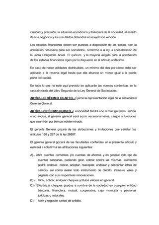 claridad y precisión, la situación económica y financiera de la sociedad, el estado
de sus negocios y los resultados obtenidos en el ejercicio vencido.
Los estados financieros deben ser puestos a disposición de los socios, con la
antelación necesaria para ser sometidos, conforme a la ley, a consideración de
la Junta Obligatoria Anual. El quórum, y la mayoría exigida para la aprobación
de los estados financieros rigen por lo dispuesto en el artículo undécimo.
En caso de haber utilidades distribuibles, un mínimo del diez por ciento debe ser
aplicado a la reserva legal hasta que ella alcance un monto igual a la quinta
parte del capital.
En todo lo que no esté aquí previsto se aplicarán las normas contenidas en la
sección sexta del Libro Segundo de la Ley General de Sociedades.
ARTÍCULO DÉCIMO CUARTO.- Ejerce la representación legal de la sociedad el
Gerente General.
ARTÍCULO DÉCIMO QUINTO.- La sociedad tendrá uno o mas gerentes socios
o no socios, el gerente general será socio necesariamente, cargos y funciones
que asumirán por tiempo indeterminado.
El gerente General gozará de las atribuciones y limitaciones que señalan los
artículos 188 y 287 de la ley 26887.
El gerente general gozará de las facultades conferidas en el presente artículo y
ejercerá a sola firma las atribuciones siguientes:
A).- Abrir cuentas corrientes y/o cuentas de ahorros y en general todo tipo de
cuentas bancarias, pudiendo girar, cobrar contra las mismas; asimismo
podrá endosar, cobrar, aceptar, reaceptar, endosar y descontar letras de
cambio, así como avalar todo instrumento de crédito, inclusive vales y
pagarés con sus respectivas renovaciones.
B).- Girar, cobrar, endosar cheques y títulos valores en general.
C).- Efectivizar cheques girados a nombre de la sociedad en cualquier entidad
bancaria, financiera, mutual, cooperativa, caja municipal y personas
jurídicas o naturales.
D).- Abrir y negociar cartas de crédito.
 