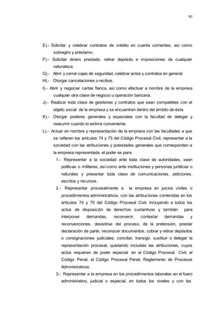 90
E).- Solicitar y celebrar contratos de crédito en cuenta corrientes, así como
sobregiro y préstamo.
F).- Solicitar dinero prestado, retirar depósito e imposiciones de cualquier
naturaleza.
G).- Abrir y cerrar cajas de seguridad, celebrar actos y contratos en general.
H).- Otorgar cancelaciones o recibos.
I).- Abrir y negociar cartas fianza, así como efectuar a nombre de la empresa
cualquier otra clase de negocio u operación bancaria.
J).- Realizar toda clase de gestiones y contratos que sean compatibles con el
objeto social de la empresa y se encuentren dentro del ámbito de ésta.
K).- Otorgar poderes generales y especiales con la facultad de delegar y
reasumir cuando lo estime conveniente.
L).- Actuar en nombre y representación de la empresa con las facultades a que
se refieren los artículos 74 y 75 del Código Procesal Civil, representar a la
sociedad con las atribuciones y potestades generales que corresponden a
la empresa representada, el poder es para:
1.- Representar a la sociedad ante toda clase de autoridades, sean
políticas o militares, así como ante instituciones y personas jurídicas o
naturales y presentar toda clase de comunicaciones, peticiones,
escritos y recursos.
2.- Representar procesalmente a la empresa en juicios civiles o
procedimientos administrativos, con las atribuciones contenidas en los
artículos 74 y 75 del Código Procesal Civil, incluyendo a todos los
actos de disposición de derechos sustantivos y también para
interponer demandas, reconvenir, contestar demandas y
reconvenciones, desistirse del proceso, de la pretensión, prestar
declaración de parte, reconocer documentos, cobrar y retirar depósitos
o consignaciones judiciales, conciliar, transigir, sustituir o delegar la
representación procesal, quedando incluidas las atribuciones, cuyos
actos requieran de poder especial en el Código Procesal Civil, el
Código Penal, el Código Procesal Penal, Reglamento de Procesos
Administrativos.
3.- Representar a la empresa en los procedimientos laborales en el fuero
administrativo, judicial o especial, en todos los niveles y con las
 
