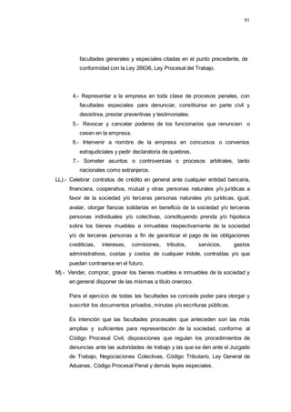 91
facultades generales y especiales citadas en el punto precedente, de
conformidad con la Ley 26636, Ley Procesal del Trabajo.
4.- Representar a la empresa en toda clase de procesos penales, con
facultades especiales para denunciar, constituirse en parte civil y
desistirse, prestar preventivas y testimoniales.
5.- Revocar y cancelar poderes de los funcionarios que renuncien o
cesen en la empresa.
6.- Intervenir a nombre de la empresa en concursos o convenios
extrajudiciales y pedir declaratoria de quiebras.
7.- Someter asuntos o controversias o procesos arbitrales, tanto
nacionales como extranjeros.
LL).- Celebrar contratos de crédito en general ante cualquier entidad bancaria,
financiera, cooperativa, mutual y otras personas naturales y/o jurídicas a
favor de la sociedad y/o terceras personas naturales y/o jurídicas, igual,
avalar, otorgar fianzas solidarias en beneficio de la sociedad y/o terceras
personas individuales y/o colectivas, constituyendo prenda y/o hipoteca
sobre los bienes muebles e inmuebles respectivamente de la sociedad
y/o de terceras personas a fin de garantizar el pago de las obligaciones
crediticias, intereses, comisiones, tributos, servicios, gastos
administrativos, costas y costos de cualquier índole, contraídas y/o que
puedan contraerse en el futuro.
M).- Vender, comprar, gravar los bienes muebles e inmuebles de la sociedad y
en general disponer de las mismas a titulo oneroso.
Para el ejercicio de todas las facultades se concede poder para otorgar y
suscribir los documentos privados, minutas y/o escrituras públicas.
Es intención que las facultades procesales que anteceden son las más
amplias y suficientes para representación de la sociedad, conforme al
Código Procesal Civil, disposiciones que regulan los procedimientos de
denuncias ante las autoridades de trabajo y las que se den ante el Juzgado
de Trabajo, Negociaciones Colectivas, Código Tributario, Ley General de
Aduanas, Código Procesal Penal y demás leyes especiales.
 