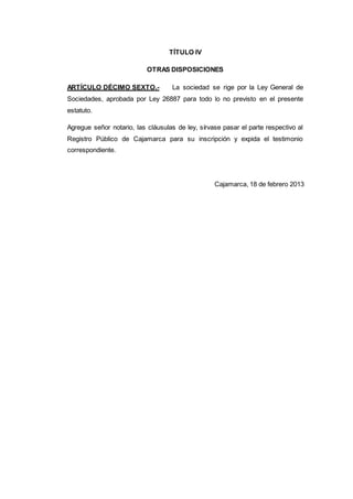 TÍTULO IV
OTRAS DISPOSICIONES
ARTÍCULO DÉCIMO SEXTO.- La sociedad se rige por la Ley General de
Sociedades, aprobada por Ley 26887 para todo lo no previsto en el presente
estatuto.
Agregue señor notario, las cláusulas de ley, sírvase pasar el parte respectivo al
Registro Público de Cajamarca para su inscripción y expida el testimonio
correspondiente.
Cajamarca, 18 de febrero 2013
 