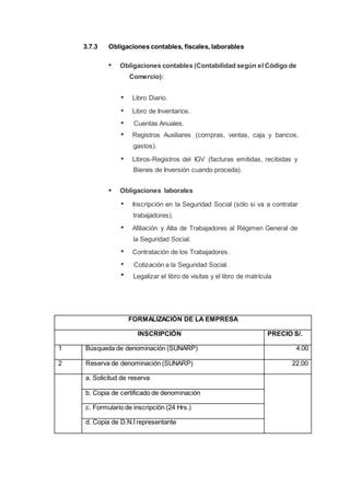 3.7.3 Obligaciones contables, fiscales, laborables
Obligaciones contables (Contabilidad según el Código de
Comercio):
Libro Diario.
Libro de Inventarios.
Cuentas Anuales.
Registros Auxiliares (compras, ventas, caja y bancos,
gastos).
Libros-Registros del IGV (facturas emitidas, recibidas y
Bienes de Inversión cuando proceda).
Obligaciones laborales
Inscripción en la Seguridad Social (sólo si va a contratar
trabajadores).
Afiliación y Alta de Trabajadores al Régimen General de
la Seguridad Social.
Contratación de los Trabajadores.
Cotización a la Seguridad Social.
Legalizar el libro de visitas y el libro de matrícula
FORMALIZACIÓN DE LA EMPRESA
INSCRIPCIÓN PRECIO S/.
1 Búsqueda de denominación (SUNARP) 4.00
2 Reserva de denominación (SUNARP) 22.00
a. Solicitud de reserva
b. Copia de certificado de denominación
c. Formulario de inscripción (24 Hrs.)
d. Copia de D.N.I representante
 