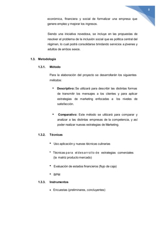 8
económica, financiera y social de formalizar una empresa que
genere empleo y mejorar los ingresos.
Siendo una iniciativa novedosa, se incluye en las propuestas de
resolver el problema de la inclusión social que es política central del
régimen, lo cual podrá consolidarse brindando servicios a jóvenes y
adultos de ambos sexos.
1.3. Metodología
1.3.1. Método
Para la elaboración del proyecto se desarrollarán los siguientes
métodos:
Descriptivo: Se utilizará para describir las distintas formas
de transmitir los mensajes a los clientes y para aplicar
estrategias de marketing enfocadas a los niveles de
satisfacción.
Comparativo: Este método se utilizará para comparar y
analizar a las distintas empresas de la competencia, y así
poder realizar nuevas estrategias de Marketing.
1.3.2. Técnicas
Uso aplicación y nuevas técnicas culinarias
Técnicas para el des arrollo de estrategias comerciales
(la matriz producto mercado)
Evaluación de estados financieros (flujo de caja)
BPM
1.3.3. Instrumentos
Encuestas (preliminares, concluyentes)
 