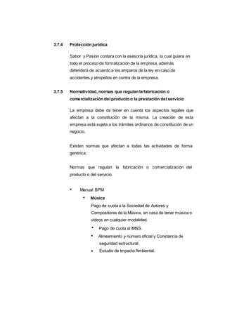 3.7.4 Protección jurídica
Sabor y Pasión contara con la asesoría jurídica, la cual guiara en
todo el proceso de formalización de la empresa, además
defenderá de acuerdo a los amparos de la ley en caso de
accidentes y atropellos en contra de la empresa.
3.7.5 Normatividad, normas que regulan la fabricación o
comercialización del producto o la prestación del servicio
La empresa debe de tener en cuenta los aspectos legales que
afectan a la constitución de la misma. La creación de esta
empresa está sujeta a los trámites ordinarios de constitución de un
negocio.
Existen normas que afectan a todas las actividades de forma
genérica.
Normas que regulan la fabricación o comercialización del
producto o del servicio.
Manual BPM
Música
Pago de cuota a la Sociedad de Autores y
Compositores de la Música, en caso de tener música o
videos en cualquier modalidad.
Pago de cuota al IMSS.
Alineamiento y número oficial y Constancia de
seguridad estructural.
Estudio de Impacto Ambiental.
 