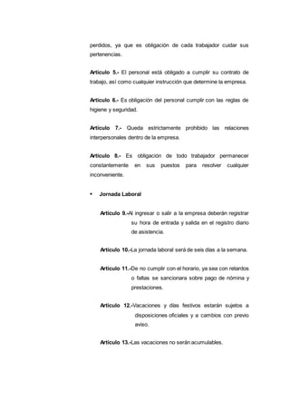 perdidos, ya que es obligación de cada trabajador cuidar sus
pertenencias.
Artículo 5.- El personal está obligado a cumplir su contrato de
trabajo, así como cualquier instrucción que determine la empresa.
Artículo 6.- Es obligación del personal cumplir con las reglas de
higiene y seguridad.
Artículo 7.- Queda estrictamente prohibido las relaciones
interpersonales dentro de la empresa.
Artículo 8.- Es obligación de todo trabajador permanecer
constantemente en sus puestos para resolver cualquier
inconveniente.
Jornada Laboral
Artículo 9.-Al ingresar o salir a la empresa deberán registrar
su hora de entrada y salida en el registro diario
de asistencia.
Artículo 10.-La jornada laboral será de seis días a la semana.
Artículo 11.-De no cumplir con el horario, ya sea con retardos
o faltas se sancionara sobre pago de nómina y
prestaciones.
Artículo 12.-Vacaciones y días festivos estarán sujetos a
disposiciones oficiales y a cambios con previo
aviso.
Artículo 13.-Las vacaciones no serán acumulables.
 