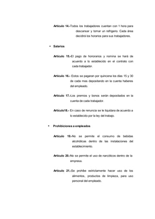 Artículo 14.-Todos los trabajadores cuentan con 1 hora para
descansar y tomar un refrigerio. Cada área
decidirá los horarios para sus trabajadores.
Salarios
Artículo 15.-El pago de honorarios y nomina se hará de
acuerdo a lo establecido en el contrato con
cada trabajador.
Artículo 16.- Estos se pagaran por quincena los días 15 y 30
de cada mes depositando en la cuenta haberes
del empleado.
Artículo 17.-Los premios y bonos serán depositados en la
cuenta de cada trabajador.
Artículo18.- En caso de renuncia se le liquidara de acuerdo a
lo establecido por la ley del trabajo.
Prohibiciones a empleados
Artículo 19.-No se permite el consumo de bebidas
alcohólicas dentro de las instalaciones del
establecimiento.
Artículo 20.-No se permite el uso de narcóticos dentro de la
empresa.
Artículo 21.-Se prohíbe estrictamente hacer uso de los
alimentos, productos de limpieza, para uso
personal del empleado.
 