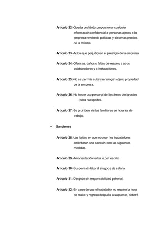 Artículo 22.-Queda prohibido proporcionar cualquier
información confidencial a personas ajenas a la
empresa revelando políticas y sistemas propias
de la misma.
Artículo 23.-Actos que perjudiquen el prestigio de la empresa
Artículo 24.-Ofensas, daños o faltas de respeto a otros
colaboradores y a instalaciones.
Artículo 25.-No se permite substraer ningún objeto propiedad
de la empresa.
Artículo 26.-No hacer uso personal de las áreas designadas
para huéspedes.
Artículo 27.-Se prohíben visitas familiares en horarios de
trabajo.
Sanciones
Artículo 28.-Las faltas en que incurran los trabajadores
ameritaran una sanción con las siguientes
medidas.
Artículo 29.-Amonestación verbal o por escrito
Artículo 30.-Suspensión laboral sin goce de salario
Artículo 31.-Despido sin responsabilidad patronal.
Artículo 32.-En caso de que el trabajador no respete la hora
de brake y regrese después a su puesto, deberá
 
