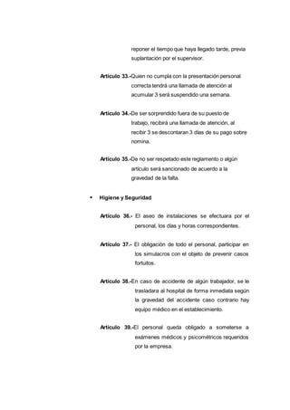 reponer el tiempo que haya llegado tarde, previa
suplantación por el supervisor.
Artículo 33.-Quien no cumpla con la presentación personal
correcta tendrá una llamada de atención al
acumular 3 será suspendido una semana.
Artículo 34.-De ser sorprendido fuera de su puesto de
trabajo, recibirá una llamada de atención, al
recibir 3 se descontaran 3 días de su pago sobre
nomina.
Artículo 35.-De no ser respetado este reglamento o algún
artículo será sancionado de acuerdo a la
gravedad de la falta.
Higiene y Seguridad
Artículo 36.- El aseo de instalaciones se efectuara por el
personal, los días y horas correspondientes.
Artículo 37.- El obligación de todo el personal, participar en
los simulacros con el objeto de prevenir casos
fortuitos.
Artículo 38.-En caso de accidente de algún trabajador, se le
trasladara al hospital de forma inmediata según
la gravedad del accidente caso contrario hay
equipo médico en el establecimiento.
Artículo 39.-El personal queda obligado a someterse a
exámenes médicos y psicométricos requeridos
por la empresa.
 