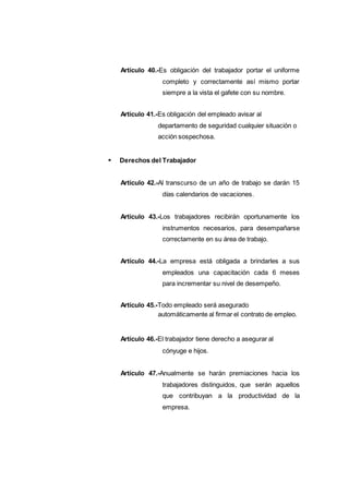 Artículo 40.-Es obligación del trabajador portar el uniforme
completo y correctamente así mismo portar
siempre a la vista el gafete con su nombre.
Artículo 41.-Es obligación del empleado avisar al
departamento de seguridad cualquier situación o
acción sospechosa.
Derechos del Trabajador
Artículo 42.-Al transcurso de un año de trabajo se darán 15
días calendarios de vacaciones.
Artículo 43.-Los trabajadores recibirán oportunamente los
instrumentos necesarios, para desempañarse
correctamente en su área de trabajo.
Artículo 44.-La empresa está obligada a brindarles a sus
empleados una capacitación cada 6 meses
para incrementar su nivel de desempeño.
Artículo 45.-Todo empleado será asegurado
automáticamente al firmar el contrato de empleo.
Artículo 46.-El trabajador tiene derecho a asegurar al
cónyuge e hijos.
Artículo 47.-Anualmente se harán premiaciones hacia los
trabajadores distinguidos, que serán aquellos
que contribuyan a la productividad de la
empresa.
 