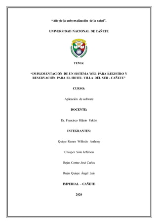 “Año de la universalización de la salud”.
UNIVERSIDAD NACIONAL DE CAÑETE
TEMA:
“IMPLEMENTACIÓN DE UN SISTEMA WEB PARA REGISTRO Y
RESERVACIÓN PARA EL HOTEL VILLA DEL SUR - CAÑETE”
CURSO:
Aplicación de software
DOCENTE:
Dr. Francisco Hilario Falcón
INTEGRANTES:
Quispe Ramos Wilfredo Anthony
Chaupez Soto Jefferson
Rojas Cortez José Carlos
Rojas Quispe Ángel Luis
IMPERIAL – CAÑETE
2020
 