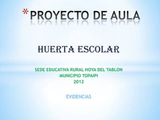 *

     HUERTA ESCOLAR
    SEDE EDUCATIVA RURAL HOYA DEL TABLON
              MUNICIPIO TOPAIPI
                    2012


                EVIDENCIAS
 