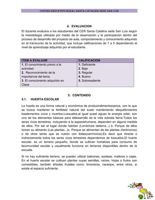 CENTRO EDUCATIVO RURAL SANTA CATALINA SEDE SAN LUIS

4. EVALUACION
El docente evaluara a los estudiantes del CER Santa Catalina sede San Luis según
la metodología utilizada por medio de la observación y la participación dentro del
proceso de desarrollo del proyecto de aula, comportamiento y conocimiento adquirido
en el transcurso de la actividad, que incluye calificaciones de 1 a 5 dependiendo el
nivel de aprendizaje adquirido por el estudiante.

ITEM A EVALUAR
1. El conocimiento previo a la
actividad
2. Reconocimiento de la
importancia del tema
3. El conocimiento adquirido en
Clase

CALIFICACION
1. Deficiente
2. Bajo
3. Regular
4. Bueno
5. Sobresaliente

5. CONTENIDO
5.1.

HUERTA ESCOLAR

La huerta es una forma natural y económica de produciralimentossanos, con la que
se busca mantener la fertilidad natural del suelo manteniendo elequilibrioentre
loselementos vivos y muertos.Lossuelos,al igual queel aguao la energía solar, son
uno de los elementos básicos para eldesarrollo de la vida sobrela tierra.Todos los
seres vivos terrestres, incluyendo a la especiehumana, dependen en alguna medida
de ellos. Por ser el lugar donde habitan (Lombrices detierra...) b. Porque de ellos
toman su alimento (Las plantas...)c. Porque se alimentan de las plantas (herbívoros)
o de otros seres que se nutren con éstas(carnívoros).Es decir que directa o
indirectamente todos los seres vivos terrestres dependemos de lossuelos.El huerto
escolar, es un terreno pequeño, donde se cultivan hortalizas para consumo de
lacomunidad escolar y usualmente funciona en terrenos disponibles dentro de la
escuela.
Si no hay suficiente terreno, se pueden utilizar balcones, azoteas, materos o cajas.
En el huerto escolar se cultivan plantas cuyas semillas, raíces, hojas o frutos son
comestibles, también árboles frutales como: limoneros, naranjos, entre otros, si
existe el espacio suficiente.

 