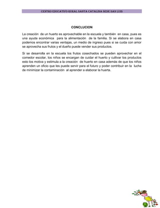 CENTRO EDUCATIVO RURAL SANTA CATALINA SEDE SAN LUIS

CONCLUCION
La creación de un huerto es aprovechable en la escuela y también en casa, pues es
una ayuda económica para la alimentación de la familia. Si se elabora en casa
podemos encontrar varias ventajas, un medio de ingreso pues si se cuida con amor
se aprovecha sus frutos y el dueño puede vender sus productos.
Si se desarrolla en la escuela los frutos cosechados se pueden aprovechar en el
comedor escolar, los niños se encargan de cuidar el huerto y cultivar los productos
esto los motiva y estimula a la creación de huerto en casa además de que los niños
aprenden un oficio que les puede servir para el futuro y poder contribuir en la lucha
de minimizar la contaminación al aprender a elaborar la huerta.

 
