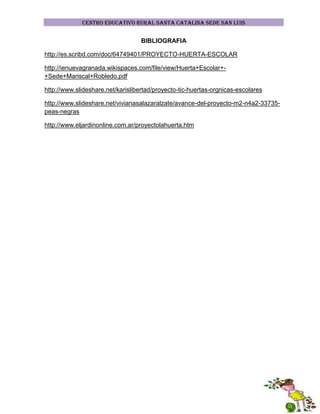 CENTRO EDUCATIVO RURAL SANTA CATALINA SEDE SAN LUIS

BIBLIOGRAFIA
http://es.scribd.com/doc/64749401/PROYECTO-HUERTA-ESCOLAR
http://ienuevagranada.wikispaces.com/file/view/Huerta+Escolar++Sede+Mariscal+Robledo.pdf
http://www.slideshare.net/karislibertad/proyecto-tic-huertas-orgnicas-escolares
http://www.slideshare.net/vivianasalazaralzate/avance-del-proyecto-m2-n4a2-33735peas-negras
http://www.eljardinonline.com.ar/proyectolahuerta.htm

 