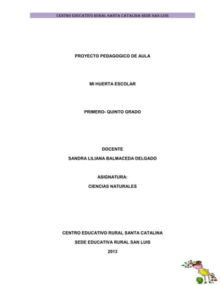 CENTRO EDUCATIVO RURAL SANTA CATALINA SEDE SAN LUIS

PROYECTO PEDAGOGICO DE AULA

MI HUERTA ESCOLAR

PRIMERO- QUINTO GRADO

DOCENTE
SANDRA LILIANA BALMACEDA DELGADO

ASIGNATURA:
CIENCIAS NATURALES

CENTRO EDUCATIVO RURAL SANTA CATALINA
SEDE EDUCATIVA RURAL SAN LUIS
2013

 