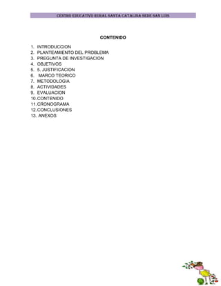 CENTRO EDUCATIVO RURAL SANTA CATALINA SEDE SAN LUIS

CONTENIDO
1. INTRODUCCION
2. PLANTEAMIENTO DEL PROBLEMA
3. PREGUNTA DE INVESTIGACION
4. OBJETIVOS
5. 5. JUSTIFICACION
6. MARCO TEORICO
7. METODOLOGIA
8. ACTIVIDADES
9. EVALUACION
10. CONTENIDO
11. CRONOGRAMA
12. CONCLUSIONES
13. ANEXOS

 
