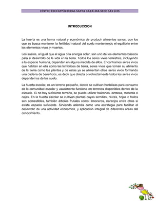 CENTRO EDUCATIVO RURAL SANTA CATALINA SEDE SAN LUIS

INTRODUCCION

La huerta es una forma natural y económica de producir alimentos sanos, con los
que se busca mantener la fertilidad natural del suelo manteniendo el equilibrio entre
los elementos vivos y muertos.
Los suelos, al igual que el agua o la energía solar, son uno de los elementos básicos
para el desarrollo de la vida en la tierra. Todos los seres vivos terrestres, incluyendo
a la especie humana, dependen en alguna medida de ellos. Encontramos seres vivos
que habitan en ella como las lombrices de tierra, seres vivos que toman su alimento
de la tierra como las plantas y de estas ya se alimentan otros seres vivos formando
una cadena de beneficios, es decir que directa o indirectamente todos los seres vivos
dependemos de los suelo.
La huerta escolar, es un terreno pequeño, donde se cultivan hortalizas para consumo
de la comunidad escolar y usualmente funciona en terrenos disponibles dentro de la
escuela. Si no hay suficiente terreno, se puede utilizar balcones, azoteas, materos o
cajas. En la huerta escolar se cultivan plantas cuyas semillas, raíces, hojas o frutos
son comestibles, también árboles frutales como: limoneros, naranjos entre otros si
existe espacio suficiente. Sirviendo además como una estrategia para facilitar el
desarrollo de una actividad económica, y aplicación integral de diferentes áreas del
conocimiento.

 