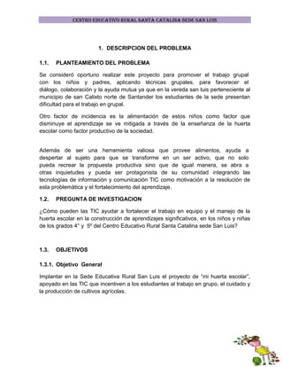 CENTRO EDUCATIVO RURAL SANTA CATALINA SEDE SAN LUIS

1. DESCRIPCION DEL PROBLEMA
1.1.

PLANTEAMIENTO DEL PROBLEMA

Se consideró oportuno realizar este proyecto para promover el trabajo grupal
con los niños y padres, aplicando técnicas grupales, para favorecer el
diálogo, colaboración y la ayuda mutua ya que en la vereda san luis perteneciente al
municipio de san Calixto norte de Santander los estudiantes de la sede presentan
dificultad para el trabajo en grupal.
Otro factor de incidencia es la alimentación de estos niños como factor que
disminuye el aprendizaje se ve mitigada a través de la enseñanza de la huerta
escolar como factor productivo de la sociedad.

Además de ser una herramienta valiosa que provee alimentos, ayuda a
despertar al sujeto para que se transforme en un ser activo, que no solo
pueda recrear la propuesta productiva sino que de igual manera, se abra a
otras inquietudes y pueda ser protagonista de su comunidad integrando las
tecnologías de información y comunicación TIC como motivación a la resolución de
esta problemática y el fortalecimiento del aprendizaje.
1.2.

PREGUNTA DE INVESTIGACION

¿Cómo pueden las TIC ayudar a fortalecer el trabajo en equipo y el manejo de la
huerta escolar en la construcción de aprendizajes significativos, en los niños y niñas
de los grados 4° y 5º del Centro Educativo Rural Santa Catalina sede San Luis?

1.3.

OBJETIVOS

1.3.1. Objetivo General
Implantar en la Sede Educativa Rural San Luis el proyecto de “mi huerta escolar”,
apoyado en las TIC que incentiven a los estudiantes al trabajo en grupo, el cuidado y
la producción de cultivos agrícolas.

 