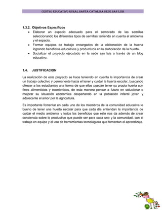 CENTRO EDUCATIVO RURAL SANTA CATALINA SEDE SAN LUIS

1.3.2. Objetivos Específicos
Elaborar un espacio adecuado para el sembrado de las semillas
seleccionando los diferentes tipos de semillas teniendo en cuenta el ambiente
y el espacio.
Formar equipos de trabajo encargados de la elaboración de la huerta
logrando beneficios educativos y productivos en la elaboración de la huerta.
Socializar el proyecto ejecutado en la sede san luis a través de un blog
educativo.

1.4.

JUSTIFICACION

La realización de este proyecto se hace teniendo en cuenta la importancia de crear
un trabajo colectivo y permanente hacia el tener y cuidar la huerta escolar, buscando
ofrecer a los estudiantes una forma de que ellos puedan tener su propia huerta con
fines alimenticios y económicos, de esta manera pensar a futuro en solucionar o
mejorar su situación económica despertando en la población infantil joven y
adolecente el amor por la agricultura.
Es importante fomentar en cada uno de los miembros de la comunidad educativa lo
bueno de tener una huerta escolar para que cada día entiendan la importancia de
cuidar el medio ambiente y todos los beneficios que este nos da además de crear
conciencia sobre lo productivo que puede ser para cada uno y la comunidad, con el
trabajo en equipo y el uso de herramientas tecnológicas que fomentan el aprendizaje.

 