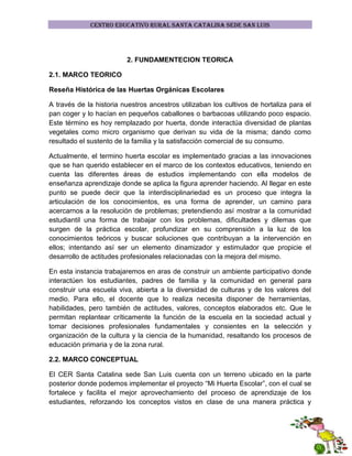 CENTRO EDUCATIVO RURAL SANTA CATALINA SEDE SAN LUIS

2. FUNDAMENTECION TEORICA
2.1. MARCO TEORICO
Reseña Histórica de las Huertas Orgánicas Escolares
A través de la historia nuestros ancestros utilizaban los cultivos de hortaliza para el
pan coger y lo hacían en pequeños caballones o barbacoas utilizando poco espacio.
Este término es hoy remplazado por huerta, donde interactúa diversidad de plantas
vegetales como micro organismo que derivan su vida de la misma; dando como
resultado el sustento de la familia y la satisfacción comercial de su consumo.
Actualmente, el termino huerta escolar es implementado gracias a las innovaciones
que se han querido establecer en el marco de los contextos educativos, teniendo en
cuenta las diferentes áreas de estudios implementando con ella modelos de
enseñanza aprendizaje donde se aplica la figura aprender haciendo. Al llegar en este
punto se puede decir que la interdisciplinariedad es un proceso que integra la
articulación de los conocimientos, es una forma de aprender, un camino para
acercarnos a la resolución de problemas; pretendiendo así mostrar a la comunidad
estudiantil una forma de trabajar con los problemas, dificultades y dilemas que
surgen de la práctica escolar, profundizar en su comprensión a la luz de los
conocimientos teóricos y buscar soluciones que contribuyan a la intervención en
ellos; intentando así ser un elemento dinamizador y estimulador que propicie el
desarrollo de actitudes profesionales relacionadas con la mejora del mismo.
En esta instancia trabajaremos en aras de construir un ambiente participativo donde
interactúen los estudiantes, padres de familia y la comunidad en general para
construir una escuela viva, abierta a la diversidad de culturas y de los valores del
medio. Para ello, el docente que lo realiza necesita disponer de herramientas,
habilidades, pero también de actitudes, valores, conceptos elaborados etc. Que le
permitan replantear críticamente la función de la escuela en la sociedad actual y
tomar decisiones profesionales fundamentales y consientes en la selección y
organización de la cultura y la ciencia de la humanidad, resaltando los procesos de
educación primaria y de la zona rural.
2.2. MARCO CONCEPTUAL
El CER Santa Catalina sede San Luis cuenta con un terreno ubicado en la parte
posterior donde podemos implementar el proyecto “Mi Huerta Escolar”, con el cual se
fortalece y facilita el mejor aprovechamiento del proceso de aprendizaje de los
estudiantes, reforzando los conceptos vistos en clase de una manera práctica y

 