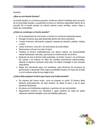 CENTRO EDUCATIVO RURAL SANTA CATALINA SEDE SAN LUIS

divertida.
¿Qué es una Huerta Escolar?
La huerta escolar, es un terreno pequeño, donde se cultivan hortalizas para consumo
de la comunidad escolar y usualmente funciona en terrenos disponibles dentro de la
escuela. En el huerto escolar se cultivan plantas cuyas semillas, raíces, hojas o
frutos son comestibles.
¿Cómo se construye un huerto escolar?
En la preparación de una huerta, se toman en cuenta los siguientes pasos:
Escoger el terreno que esté disponible dentro del centro educativo.
Limpiar el terreno, eliminando cualquier material de desecho, piedras, maleza
u otros.
Labrar el terreno, unos 20 o 25 centímetros de profundidad.
Desmoronar y triturar muy bien la tierra.
Fertilizar el terreno preferiblemente con abono natural. Es recomendable
utilizar fertilizantes naturales, para evitar la contaminación de la tierra.
Después de que el terreno está preparado, se hacen surcos o se construyen
las camas y se colocan en ellos las semillas previamente seleccionadas,
dejando el espacio necesario entre ellas. Se deben investigar lo que necesita
cada planta
Regar con abundante agua, sin excederse, para favorecer los procesos de
germinación y desarrollo. Este riego es preferible hacerlo, en horas de la tarde
o en la mañana antes de que salga el sol.
¿Cómo debe preparar la tierra para hacer una huerta escolar?
Se prepara del mismo modo, como se prepara un jardín. El terreno debe
labrarse profundamente, de ésta manera, se afloja la tierra y así el agua
penetrará fácilmente.
Se abona con fertilizantes orgánicos o químicos (no se recomienda).
Seguimiento continuo con deshierbe y agua (sistema de riego por goteo
utilizando material reciclable como las botellas plásticas).

 