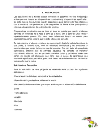 CENTRO EDUCATIVO RURAL SANTA CATALINA SEDE SAN LUIS

3. METODOLOGIA
Las actividades de la huerta escolar favorecen el desarrollo de una metodología
activa que está basada en el aprendizaje constructivo y el aprendizaje significativo.
De esta manera los alumnos estarán capacitados para comprender las relaciones
con el medio al cual pertenecen y dar respuestas de forma activa, participativa y
reflexiva a los problemas de su ámbito más próximo.
El aprendizaje constructivo que se basa en tener en cuenta que cuando el alumno
aprende un contenido no lo hace a partir de la nada, sino a partir de unas ideas y
representaciones previas. Por tanto esto deberemos tenerlo en cuenta para
establecer relaciones entre lo que ya sabe y lo que se aprende.
De esta manera, el alumno construye su conocimiento desde la realidad propia de la
cual parte, el entorno rural, nivel de desarrollo conceptual y las emociones y
experiencias que extrae del mundo que le envuelve. Por otro lado, el aprendizaje
significativo, entiende que la actividad educativa no consiste en transmitir
conocimiento aislados, sino en procesar y ordenar dudas y problemas reales que
partan del interés del alumnado, que hará que el deseo de aprendizaje sea
realmente significativo para ellos, pues, este deseo nace de la curiosidad de conocer
todo aquello que le rodea.
Actividades a Desarrollar
Para la realización de este proyecto es necesario llevar a cabo las siguientes
actividades:
-Formar equipos de trabajo para realizar las actividades.
-Selección del lugar donde se elaborara la huerta.
-Recolección de los materiales que se van a utilizar para la elaboración de la huerta.
-palas
-Tierra abonada
-Azadón
-Machete
-Pica
-Semillas

 
