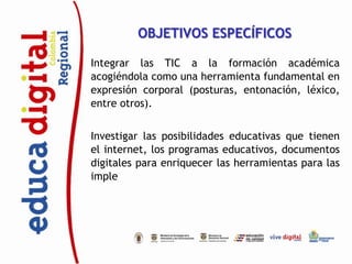 OBJETIVOS ESPECÍFICOS

Integrar las TIC a la formación académica
acogiéndola como una herramienta fundamental en
expresión corporal (posturas, entonación, léxico,
entre otros).


Investigar las posibilidades educativas que tienen
el internet, los programas educativos, documentos
digitales para enriquecer las herramientas para las
imple
 
