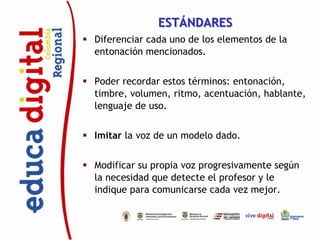 ESTÁNDARES
 Diferenciar cada uno de los elementos de la
  entonación mencionados.


 Poder recordar estos términos: entonación,
  timbre, volumen, ritmo, acentuación, hablante,
  lenguaje de uso.


 Imitar la voz de un modelo dado.


 Modificar su propia voz progresivamente según
  la necesidad que detecte el profesor y le
  indique para comunicarse cada vez mejor.
 